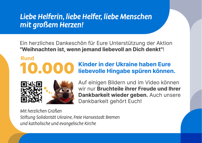 Sie schreiben: Liebe Helferin, lieber Helfer, liebe Menschen mit großem Herzen! Ein herzliches Dankeschön für Eure Unterstützung der Aktion "Weihnachten ist, wenn jemand liebevoll an dich denkt"! Rund 10.000 Kinder In der Ukraine Haben eure liebevolle Hingabe spüren können. Auf einigen Bildern und im Video können wir nur Bruchteile ihrer Freude und ihrer Dankbarkeit wiedergeben. Auch unsere Dankbarkeit gehört euch!